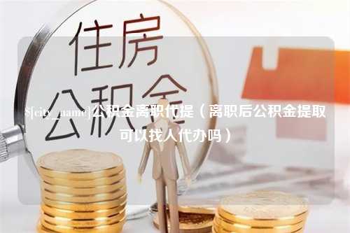 博尔塔拉蒙古公积金离职代提（离职后公积金提取可以找人代办吗）